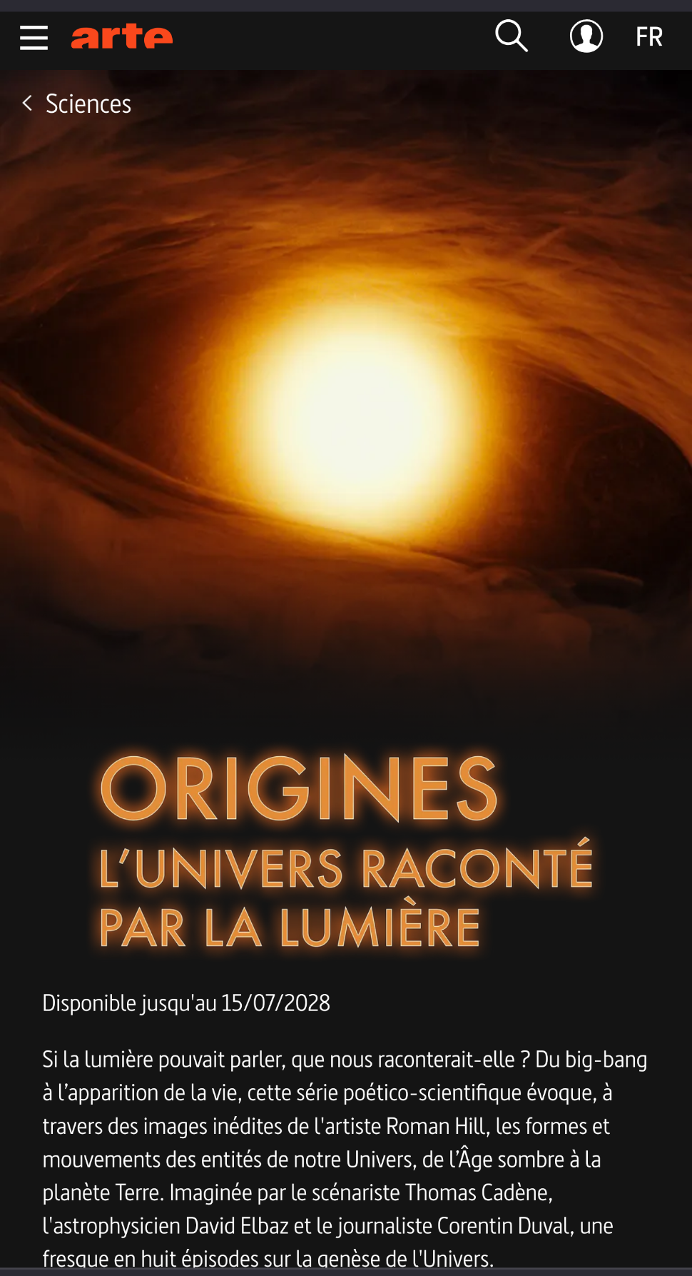 Si la lumière pouvait parler, que nous raconterait-elle ? Du big-bang à l’apparition de la vie, cette série poético-scientifique évoque, à travers des images inédites de l'artiste Roman Hill, les formes et mouvements des entités de notre Univers, de l’Âge sombre à la planète Terre. Imaginée par le scénariste Thomas Cadène, l'astrophysicien David Elbaz et le journaliste Corentin Duval, une fresque en huit épisodes sur la genèse de l'Univers.